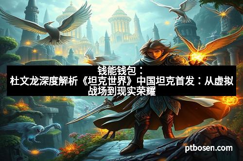 钱能钱包：杜文龙深度解析《坦克世界》中国坦克首发：从虚拟战场到现实荣耀